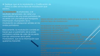 la modulación es el proceso, o el
resultado del proceso, de variar una
característica de una onda portadora de
acuerdo con una señal que transporta
información. El propósito de la
modulación es sobreponer señales en las
ondas portadoras
Básicamente, la modulación consiste en
hacer que un parámetro de la onda
portadora cambie de valor de acuerdo
con las variaciones de la señal
moduladora, que es la información que
queremos transmitir.
 Explique que es la Modulación y Codificación de
Datos (cuáles son los tipos de Modulación que
existen).
dependiendo del parámetro sobre el que se actúe, tenemos los
distintos tipos de modulación:
Modulación en doble banda lateral (DSB)
Modulación de amplitud (AM)
Modulación de fase (PM)
Modulación de frecuencia (FM)
Modulación banda lateral única (SSB, ó BLU)
Modulación de banda lateral vestigial (VSB, VSB-AM, ó BLV)
Modulación de amplitud en cuadratura (QAM)
Modulación por división ortogonal de frecuencia (OFDM),
también conocida como 'Modulación por multitono discreto'
(DMT)
Modulación de Espectro ensanchado por secuencia directa
(DSSS)
Modulación por longitud de onda
Modulación en anillo
 