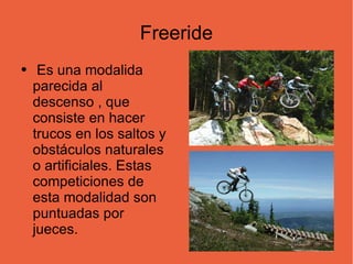 Freeride Es una modalida parecida al descenso , que consiste en hacer trucos en los saltos y obstáculos naturales o artificiales. Estas competiciones de esta modalidad son puntuadas por jueces. 