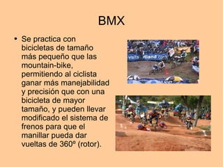 BMX Se practica con bicicletas de tamaño más pequeño que las mountain-bike, permitiendo al ciclista ganar más manejabilidad y precisión que con una bicicleta de mayor tamaño, y pueden llevar modificado el sistema de frenos para que el manillar pueda dar vueltas de 360º (rotor). 