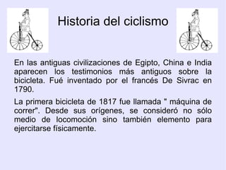 Historia del ciclismo En las antiguas civilizaciones de Egipto, China e India aparecen los testimonios más antiguos sobre la bicicleta. Fué inventado por el francés De Sivrac en 1790. La primera bicicleta de 1817 fue llamada " máquina de correr". Desde sus orígenes, se consideró no sólo medio de locomoción sino también elemento para ejercitarse físicamente. 