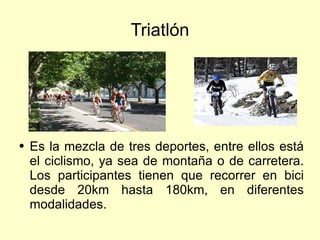Triatlón Es la mezcla de tres deportes, entre ellos está el ciclismo, ya sea de montaña o de carretera. Los participantes tienen que recorrer en bici desde 20km hasta 180km, en diferentes modalidades. 