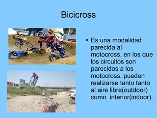 Bicicross Es una modalidad parecida al motocross, en los que los circuitos son parecidos a los motocross, pueden realizarse tanto tanto al aire libre(outdoor) como  interior(indoor). 