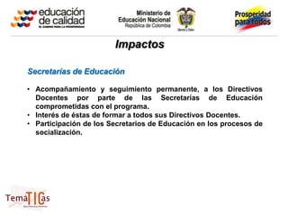 Impactos

Secretarías de Educación

• Acompañamiento y seguimiento permanente, a los Directivos
  Docentes por parte de las Secretarías de Educación
  comprometidas con el programa.
• Interés de éstas de formar a todos sus Directivos Docentes.
• Participación de los Secretarios de Educación en los procesos de
  socialización.
 