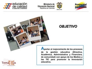OBJETIVO




Aportar al mejoramiento de los procesos
de la gestión educativa (Directiva,
Académica, Administrativa y Financiera,
de comunidad) con apoyo de los Medios y
las TIC para promover la Innovación
educativa.
 