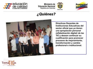 ¿Quiénes?

            Directivos Docentes de
            Instituciones Educativas del
            sector oficial que ya tienen
            una apropiación personal
            (alfabetización digital) de las
            TIC y desean continuar su
            cualificación para promover
            procesos de mejoramiento,
            transformación y cambio
            profesional e institucional.
 