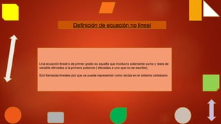 Definición de ecuación no lineal
Una ecuación lineal o de primer grado es aquella que involucra solamente suma y resta de
variable elevadas a la primera potencia ( elevadas a uno que no se escribe).
Son llamadas lineales por que se puede representar como rectas en el sistema cartesiano
 
