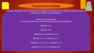Propiedad de la igualdades
Las tres propiedades mas importante de la igualdad se resumen en una estatura matemática que se
conoce como relación de equivalencia.
Relación de equivalencia
La relación equivalencia se define como la siguiente propiedades:
Reflexiva: a=a.
Ejemplo: 5=5.
Simetrías a=b, entonces ,b=a.
Ejemplo: si x =2 , entonces ,2 =x.
Transitiva: si a=b, y b= c, entonces, a =c
Ejemplo: si x=2,y 2 =w, entoces,x=w
 