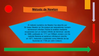 Método de Newton
El método numérico de Newton fue descrito por
Sir Isaac Newton en De analysi per aequationes numero
terminorum infinitas ('Sobre el análisis mediante
ecuaciones con un número infinito de términos', escrito
en 1669, publicado en 1711 por William Jones) y en De
metodis flexione et serierum infinitarum (escrito
en 1671, traducido y publicado como Método de las
fluxiones en 1736 por John Colson).
 