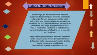 historia Método de Newton
Sin embargo, su descripción difiere en forma
sustancial de la descripción moderna presentada
más arriba: Newton aplicaba el método solo a
polinomios, y no consideraba las aproximaciones
sucesivas xn, sino que calculaba una secuencia de
polinomios para llegar a la aproximación de la
raíz x. Finalmente, Newton ve el método como
puramente algebraico y falla al no ver la conexión
con el cálculo.
Isaac Newton probablemente derivó su método de
forma similar aunque menos precisa del método
de François Viète. La esencia del método de Viète
puede encontrarse en el trabajo
del matemático persa Sharaf al-Din al-Tusi.
 