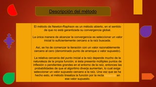 Descripción del método
El método de Newton-Raphson es un método abierto, en el sentido
de que no está garantizada su convergencia global.
La única manera de alcanzar la convergencia es seleccionar un valor
inicial lo suficientemente cercano a la raíz buscada.
Así, se ha de comenzar la iteración con un valor razonablemente
cercano al cero (denominado punto de arranque o valor supuesto).
La relativa cercanía del punto inicial a la raíz depende mucho de la
naturaleza de la propia función; si ésta presenta múltiples puntos de
inflexión o pendientes grandes en el entorno de la raíz, entonces las
probabilidades de que el algoritmo diverja aumentan, lo cual exige
seleccionar un valor supuesto cercano a la raíz. Una vez que se ha
hecho esto, el método linealiza la función por la recta tangente en
ese valor supuesto.
 