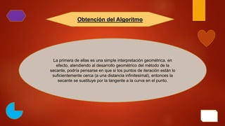 La primera de ellas es una simple interpretación geométrica. en
efecto, atendiendo al desarrollo geométrico del método de la
secante, podría pensarse en que si los puntos de iteración están lo
suficientemente cerca (a una distancia infinitesimal), entonces la
secante se sustituye por la tangente a la curva en el punto.
Obtención del Algoritmo
 