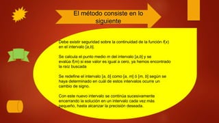 El método consiste en lo
siguiente
Debe existir seguridad sobre la continuidad de la función f(x)
en el intervalo [a,b].
Se calcula el punto medio m del intervalo [a,b] y se
evalúa f(m) si ese valor es igual a cero, ya hemos encontrado
la raíz buscada
Se redefine el intervalo [a, b] como [a, m] ó [m, b] según se
haya determinado en cuál de estos intervalos ocurre un
cambio de signo.
Con este nuevo intervalo se continúa sucesivamente
encerrando la solución en un intervalo cada vez más
pequeño, hasta alcanzar la precisión deseada.
 
