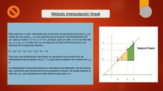Para estimar un valor intermedio de una función se aproxima la función f(x) por
medio de una recta r(x), lo que significa que la función varia linealmente con
«x» para un tramo «x = a» y «x = b»; es decir, para un valor «x» en el intervalo
(x0, x1) y (y0, y1), el valor de «y» es dado por la línea entre los puntos y se
expresa por la siguiente relación:
(y – y0) ÷ (x – x0) = (y1 – y0) ÷ (x1 – x0)
Para que una interpolación sea lineal, es necesario que el polinomio de
interpolación sea de grado uno (n = 1), para que se ajuste a los valores de x0 y
x1.
La interpolación lineal está basada en semejanza de triángulos, de tal manera
que, derivando geométricamente de la expresión anterior, se puede obtener el
valor de «y», que representa el valor desconocido para «x».
Metodo Interpolación lineal
 