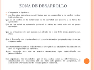 ZONA DE DESARROLLO
 Comprende lo siguiente:
 que los niños participen en actividades que no comprendan y no pueden realizar
individualmente.
Que es el cambio en la distribución de la actividad con respecto a la tarea del
aprendizaje
Que en las zonas de desarrollo potencial el adulto no actué solo con su propia
definición .
Que las situaciones que son nuevas para el niño no lo son de la misma manera para
otros.
Que el desarrollo esta relacionado con el rango de contextos que pueden negociarse por
un grupo social.
Es determinante un cambio en las formas de trabajar en las educadoras de primaria son
ellos los responsables de brindar el.
Apoyo necesario para que de manera consecuente sigan desarrollando sus
potencialidades.
Son importantes las actividades que el niño realiza como las interrelaciones, la
comunicación que establezca con los otros este proceso de apropiación, de
asimilación activa como medio esencial para su formación.
 