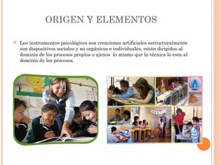 ORIGEN Y ELEMENTOS
 Los instrumentos psicológicos son creaciones artificiales estructuralmente
son dispositivos sociales y no orgánicos o individuales, están dirigidos al
dominio de los procesos propios o ajenos lo mismo que la técnica lo esta al
dominio de los procesos.
 