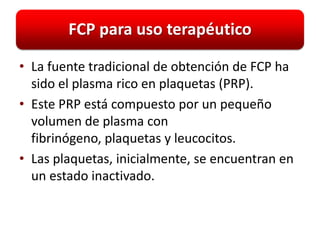FCP para uso terapéutico

• La fuente tradicional de obtención de FCP ha
  sido el plasma rico en plaquetas (PRP).
• Este PRP está compuesto por un pequeño
  volumen de plasma con
  fibrinógeno, plaquetas y leucocitos.
• Las plaquetas, inicialmente, se encuentran en
  un estado inactivado.
 