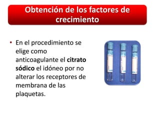 Obtención de los factores de
            crecimiento

• En el procedimiento se
  elige como
  anticoagulante el citrato
  sódico el idóneo por no
  alterar los receptores de
  membrana de las
  plaquetas.
 