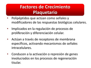 Factores de Crecimiento
              Plaquetario
• Polipéptidos que actúan como señales y
  modificadores de las respuestas biológicas celulares.
• Implicados en la regulación de procesos de
  proliferación y diferenciación celular.
• Actúan a través de receptores de membrana
  específicos, activando mecanismos de señales
  intracelulares.
• Conducen a la activación o represión de genes
  involucrados en los procesos de regeneración
  tisular.
 