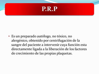 P.R.P



• Es un preparado autólogo, no tóxico, no
 alergénico, obtenido por centrifugación de la
 sangre del paciente a intervenir cuya función esta
 directamente ligada a la liberación de los factores
 de crecimiento de las propias plaquetas.
 