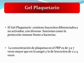 Gel Plaquetario



• El Gel Plaquetario contiene leucocitos diferenciados y
 no activados, con diversas funciones como la
 protección inmune frente a bacterias.



• La concentración de plaquetas en el PRP es de 3 a 7
 veces mayor que en la sangre y la de leucocitos de 2 a 4
 veces
 