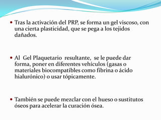  Tras la activación del PRP, se forma un gel viscoso, con
  una cierta plasticidad, que se pega a los tejidos
  dañados.


 Al Gel Plaquetario resultante, se le puede dar
  forma, poner en diferentes vehículos (gasas o
  materiales biocompatibles como fibrina o ácido
  hialurónico) o usar tópicamente.


 También se puede mezclar con el hueso o sustitutos
  óseos para acelerar la curación ósea.
 
