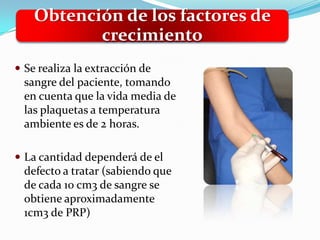 Obtención de los factores de
           crecimiento
 Se realiza la extracción de
  sangre del paciente, tomando
  en cuenta que la vida media de
  las plaquetas a temperatura
  ambiente es de 2 horas.

 La cantidad dependerá de el
  defecto a tratar (sabiendo que
  de cada 10 cm3 de sangre se
  obtiene aproximadamente
  1cm3 de PRP)
 