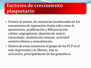 Factores de crecimiento
plaquetario

• Existen al menos, 60 sustancias involucradas en los
  mecanismos de reparación tisular tales como la
  quimiotaxis, proliferación y diferenciación
  celular, angiogénesis, depósito de matriz
  intracelular, modulación inmune, actividad
  antimicrobiana y remodelación.
• Dentro de estas sustancias el grupo de los FCP es el
  más importante y se liberan, tras su
  activación, principalmente de los gránulos α.
 