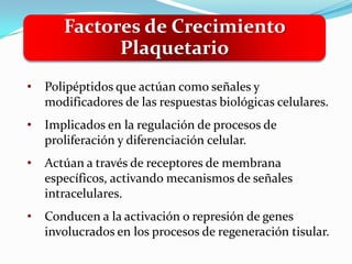 Factores de Crecimiento
             Plaquetario
•   Polipéptidos que actúan como señales y
    modificadores de las respuestas biológicas celulares.
•   Implicados en la regulación de procesos de
    proliferación y diferenciación celular.
•   Actúan a través de receptores de membrana
    específicos, activando mecanismos de señales
    intracelulares.
•   Conducen a la activación o represión de genes
    involucrados en los procesos de regeneración tisular.
 