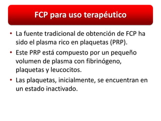 FCP para uso terapéutico

• La fuente tradicional de obtención de FCP ha
  sido el plasma rico en plaquetas (PRP).
• Este PRP está compuesto por un pequeño
  volumen de plasma con fibrinógeno,
  plaquetas y leucocitos.
• Las plaquetas, inicialmente, se encuentran en
  un estado inactivado.
 