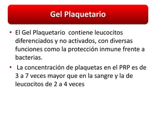 Gel Plaquetario

• El Gel Plaquetario contiene leucocitos
  diferenciados y no activados, con diversas
  funciones como la protección inmune frente a
  bacterias.
• La concentración de plaquetas en el PRP es de
  3 a 7 veces mayor que en la sangre y la de
  leucocitos de 2 a 4 veces
 