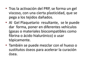 • Tras la activación del PRP, se forma un gel
  viscoso, con una cierta plasticidad, que se
  pega a los tejidos dañados.
• Al Gel Plaquetario resultante, se le puede
  dar forma, poner en diferentes vehículos
  (gasas o materiales biocompatibles como
  fibrina o ácido hialurónico) o usar
  tópicamente.
• También se puede mezclar con el hueso o
  sustitutos óseos para acelerar la curación
  ósea.
 