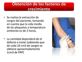 Obtención de los factores de
             crecimiento
• Se realiza la extracción de
  sangre del paciente, tomando
  en cuenta que la vida media
  de las plaquetas a temperatura
  ambiente es de 2 horas.

• La cantidad dependerá de el
  defecto a tratar (sabiendo que
  de cada 10 cm3 de sangre se
  obtiene aproximadamente
  1cm3 de PRP)
 