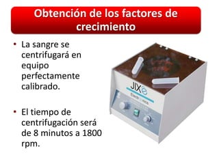 Obtención de los factores de
            crecimiento
• La sangre se
  centrifugará en
  equipo
  perfectamente
  calibrado.

• El tiempo de
  centrifugación será
  de 8 minutos a 1800
  rpm.
 