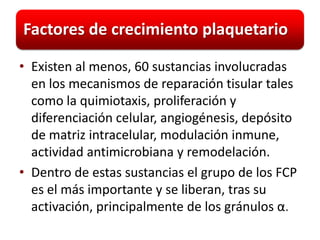 Factores de crecimiento plaquetario

• Existen al menos, 60 sustancias involucradas
  en los mecanismos de reparación tisular tales
  como la quimiotaxis, proliferación y
  diferenciación celular, angiogénesis, depósito
  de matriz intracelular, modulación inmune,
  actividad antimicrobiana y remodelación.
• Dentro de estas sustancias el grupo de los FCP
  es el más importante y se liberan, tras su
  activación, principalmente de los gránulos α.
 