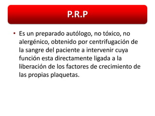 P.R.P
• Es un preparado autólogo, no tóxico, no
  alergénico, obtenido por centrifugación de
  la sangre del paciente a intervenir cuya
  función esta directamente ligada a la
  liberación de los factores de crecimiento de
  las propias plaquetas.
 