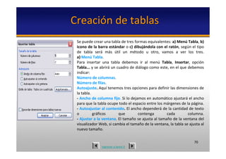 Creación de tablas
 Se puede crear una tabla de tres formas equivalentes: a) Menú Tabla, b)
 icono de la barra estándar o c) dibujándola con el ratón, según el tipo 
 de  tabla  será más  útil  un  método  u  otro,  vamos  a  ver  los  tres. 
 a) Menú Tabla.
 Para  insertar  una  tabla  debemos  ir  al  menú Tabla,  Insertar,  opción 
 Tabla... y se abrirá un cuadro de diálogo como este, en el que debemos 
 indicar:
 Número de columnas.
 Número de filas.
 Autoajuste. Aquí tenemos tres opciones para definir las dimensiones de 
 la tabla.
 ‐ Ancho de columna fijo. Si lo dejamos en automático ajustará el ancho 
 para que la tabla ocupe todo el espacio entre los márgenes de la página.
 ‐ Autoajustar al contenido. El ancho dependerá de la cantidad de texto 
 o         gráficos       que       contenga         cada         columna. 
 ‐ Ajustar a la ventana. El tamaño se ajusta al tamaño de la ventana del 
 visualizador Web, si cambia el tamaño de la ventana, la tabla se ajusta al 
 nuevo tamaño. 

                                                                      70
               regresar a tema V
 