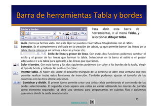 Barra de herramientas Tabla y bordes
                                                                    Para  abrir  esta  barra  de 
                                                                    herramientas,  ir  al  menú Tabla,  y
                                                                    seleccionar dibujar tabla. 
 Lápiz. Como ya hemos visto, con este lápiz se pueden crear tablas dibujándolas con el ratón. 
 Borrador. Es el complemento del lápiz en la creación de tablas, ya que permite borrar las líneas de la 
 tabla. Basta colocarse en la línea a borrar y hacer clic.
                           Estilo de línea y grosor de línea. Con estas dos funciones podemos cambiar el 
 estilo  y  el  grosor  de  las  líneas  que  forman  la  tabla.  Seleccionar  en  la  barra  el  estilo  o  el grosor 
 adecuado e ir a la tabla para aplicarlo a las líneas que queramos.
 Color y bordes. Con este icono y los dos siguientes podemos dar color a los bordes de la tabla, elegir 
 el tipo de borde y rellenar las celdas con color.
 Insertar tabla. Al hacer clic sobre  el pequeño triángulo de la derecha se abre  esta ventana que nos 
 permite  realizar  todas  estas  funciones  de  inserción.  También  podemos  ajustar  el  tamaño  de  las 
 columnas con las tres últimas opciones.
   Combinar y dividir. El primer icono permite crear una única celda combinando el contenido de las 
 celdas  seleccionadas.  El  segundo  icono  separa  una  celda  en  varias  utilizando  las  marcas  de  párrafo 
 como  elemento  separador,  se  abre  una  ventana  para  preguntarnos  en  cuántas  filas  y  columnas 
 queremos dividir la celda seleccionada.
                                                                                                             75
                                                regresar a tema V
 