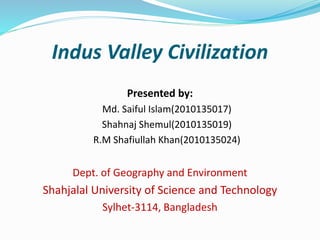 Indus Valley Civilization
Presented by:
Md. Saiful Islam(2010135017)
Shahnaj Shemul(2010135019)
R.M Shafiullah Khan(2010135024)
Dept. of Geography and Environment
Shahjalal University of Science and Technology
Sylhet-3114, Bangladesh
 