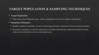 TARGET POPULATION & SAMPLING TECHNIQUES
 Target Population:
 The entire Arua Westnile area, with a population of over 6 million individuals.
 Sampling Techniques:
 Simple random sampling: Used for selecting potential customers from the general public.
 Purposive sampling: Used for selecting Luwombo Restaurant employees based on their
roles and involvement in the ordering process.
 