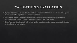 VALIDATION & EVALUATION
 System Validation: A comprehensive validation process will be conducted to ensure the system
meets its intended objectives and user requirements.
 Acceptance Testing: The prototype system will be presented to a group of users (over 75
respondents) for feedback on its performance, usability, and effectiveness.
 Data Analysis: User feedback will be analyzed to identify areas for improvement and refine the
system based on user insights.
 