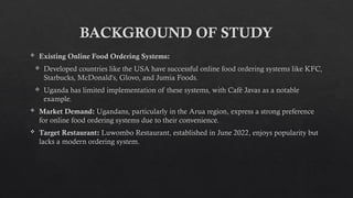 BACKGROUND OF STUDY
 Existing Online Food Ordering Systems:
 Developed countries like the USA have successful online food ordering systems like KFC,
Starbucks, McDonald's, Glovo, and Jumia Foods.
 Uganda has limited implementation of these systems, with Café Javas as a notable
example.
 Market Demand: Ugandans, particularly in the Arua region, express a strong preference
for online food ordering systems due to their convenience.
 Target Restaurant: Luwombo Restaurant, established in June 2022, enjoys popularity but
lacks a modern ordering system.
 