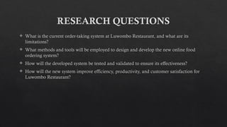 RESEARCH QUESTIONS
 What is the current order-taking system at Luwombo Restaurant, and what are its
limitations?
 What methods and tools will be employed to design and develop the new online food
ordering system?
 How will the developed system be tested and validated to ensure its effectiveness?
 How will the new system improve efficiency, productivity, and customer satisfaction for
Luwombo Restaurant?
 