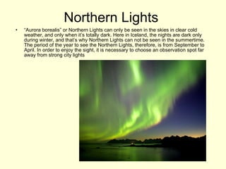 Northern Lights  “ Aurora borealis” or Northern Lights can only be seen in the skies in clear cold weather, and only when it’s totally dark. Here in Iceland, the nights are dark only during winter, and that’s why Northern Lights can not be seen in the summertime. The period of the year to see the Northern Lights, therefore, is from September to April. In order to enjoy the sight, it is necessary to choose an observation spot far away from strong city lights  