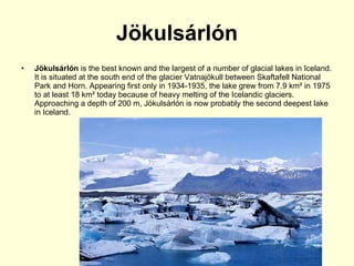 Jökulsárlón Jökulsárlón  is the best known and the largest of a number of glacial lakes in Iceland. It is situated at the south end of the glacier Vatnajökull   between Skaftafell National Park and Horn. Appearing first only in 1934-1935, the lake grew from 7.9 km² in 1975 to at least 18 km² today because of heavy melting of the Icelandic glaciers. Approaching a depth of 200 m, Jökulsárlón is now probably the second deepest lake in Iceland.  