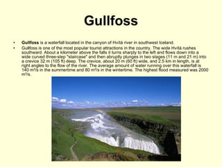 Gullfoss Gullfoss  is a waterfall located in the canyon of Hvítá river in southwest Iceland. Gullfoss is one of the most popular tourist attractions in the country. The wide Hvítá rushes southward. About a kilometer above the falls it turns sharply to the left and flows down into a wide curved three-step "staircase" and then abruptly plunges in two stages (11 m and 21 m) into a crevice 32 m (105 ft) deep. The crevice, about 20 m (60 ft) wide, and 2.5 km in length, is at right angles to the flow of the river. The average amount of water running over this waterfall is 140 m³/s in the summertime and 80 m³/s in the wintertime. The highest flood measured was 2000 m³/s. 