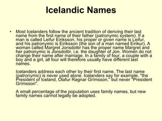 Icelandic Names Most Icelanders follow the ancient tradition of deriving their last name from the first name of their father (patronymic system). If a man is called Leifur Eiriksson, his proper or given name is Leifur, and his patronymic is Eiriksson (the son of a man named Eirikur). A woman called Margret Jonsdottir has the proper name Margret and her patronymic is Jonsdottir, i.e. the daughter of Jon. Women do not change their name after marriage. In a family of four, a couple with a boy and a girl, all four will therefore usually have different last names. Icelanders address each other by their first name. The last name (patronymic) is never used alone. Icelanders say for example, "the President of Iceland, Ólafur Ragnar Grímsson," but never "President Grímsson". A small percentage of the population uses family names, but new family names cannot legally be adopted. 