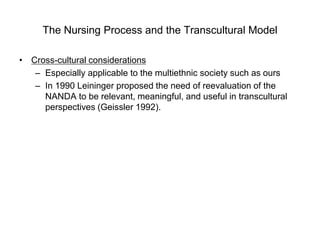 The Nursing Process and the Transcultural Model
• Cross-cultural considerations
– Especially applicable to the multiethnic society such as ours
– In 1990 Leininger proposed the need of reevaluation of the
NANDA to be relevant, meaningful, and useful in transcultural
perspectives (Geissler 1992).
 
