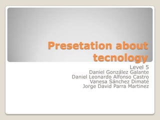 Presetation about
        tecnology
                          Level 5
           Daniel González Galante
    Daniel Leonardo Alfonso Castro
           Vanesa Sánchez Dimaté
        Jorge David Parra Martinez
 