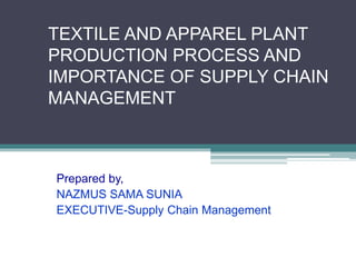 TEXTILE AND APPAREL PLANT
PRODUCTION PROCESS AND
IMPORTANCE OF SUPPLY CHAIN
MANAGEMENT
Prepared by,
NAZMUS SAMA SUNIA
EXECUTIVE-Supply Chain Management
 