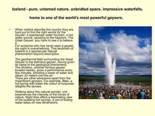 Iceland - pure, untamed nature, unbridled space, impressive waterfalls, home to one of the world's most powerful geysers.   When visitors describe the country they are hard put to find the right words for the Geyser: a spectacular water fountain, a hot water source, spouting to the heavens. The Great Geyser: you have to see it to believe it.  For someone who has never seen a geyser, the sight is overwhelming. This landmark of Iceland is a spectacular natural phenomenon beyond description.  The geothermal field surrounding the Great Geyser is the definitive geyser, having given its name to the geological phenomena.  The Strokkur, another famous geyser located nearby, gives a performance every few minutes, shooting a tower of water and steam 30 meters into the air. There are other attractions apart from the magnificent geysers. For example, Blesi, a hot spring with water the colour of turquoise delights the senses. Walking about this natural wonder, one experiences the intensity of the forces of nature. Night time offers a fascinating view of the bubbling hot springs. A pot of boiling water takes on new dimensions.  
